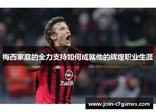 梅西家庭的全力支持如何成就他的辉煌职业生涯
