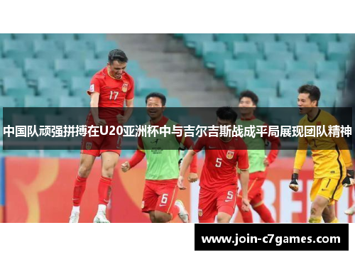 中国队顽强拼搏在U20亚洲杯中与吉尔吉斯战成平局展现团队精神