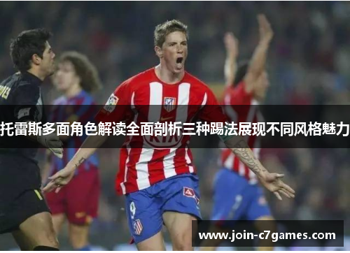 托雷斯多面角色解读全面剖析三种踢法展现不同风格魅力