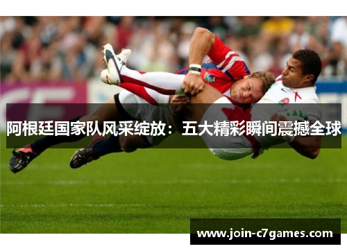 阿根廷国家队风采绽放:五大精彩瞬间震撼全球 阿根廷国家队风采绽放:五大精彩瞬间震撼全球